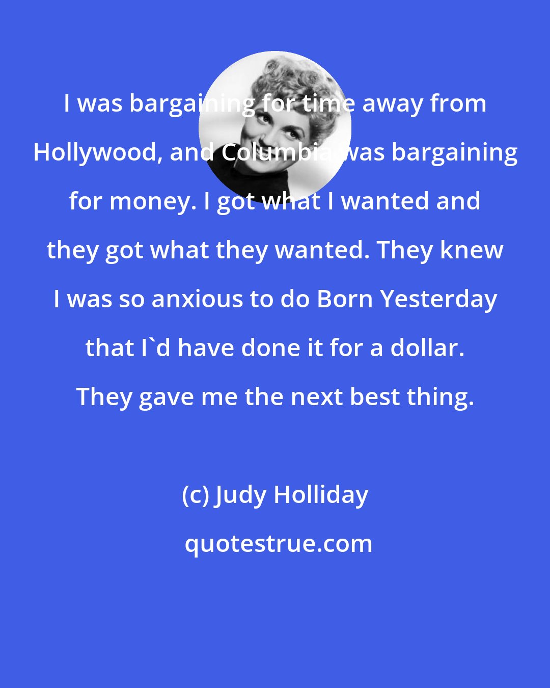 Judy Holliday: I was bargaining for time away from Hollywood, and Columbia was bargaining for money. I got what I wanted and they got what they wanted. They knew I was so anxious to do Born Yesterday that I'd have done it for a dollar. They gave me the next best thing.