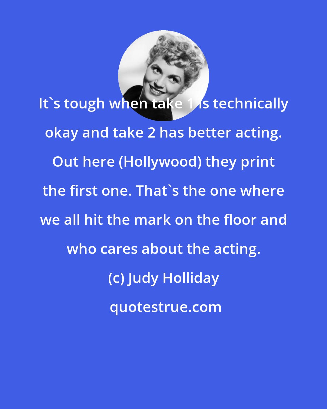 Judy Holliday: It's tough when take 1 is technically okay and take 2 has better acting. Out here (Hollywood) they print the first one. That's the one where we all hit the mark on the floor and who cares about the acting.