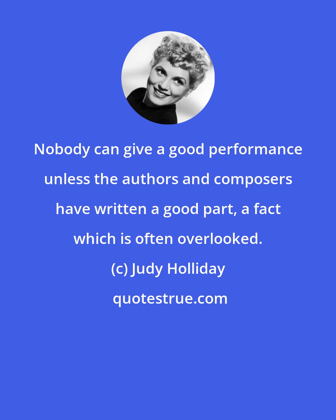 Judy Holliday: Nobody can give a good performance unless the authors and composers have written a good part, a fact which is often overlooked.