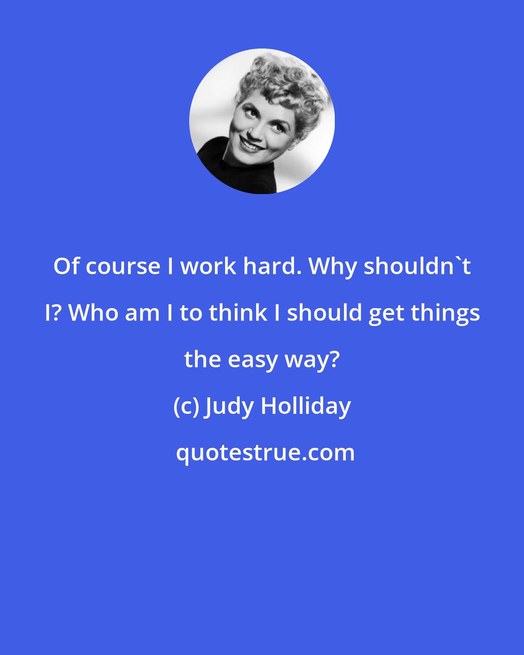 Judy Holliday: Of course I work hard. Why shouldn't I? Who am I to think I should get things the easy way?