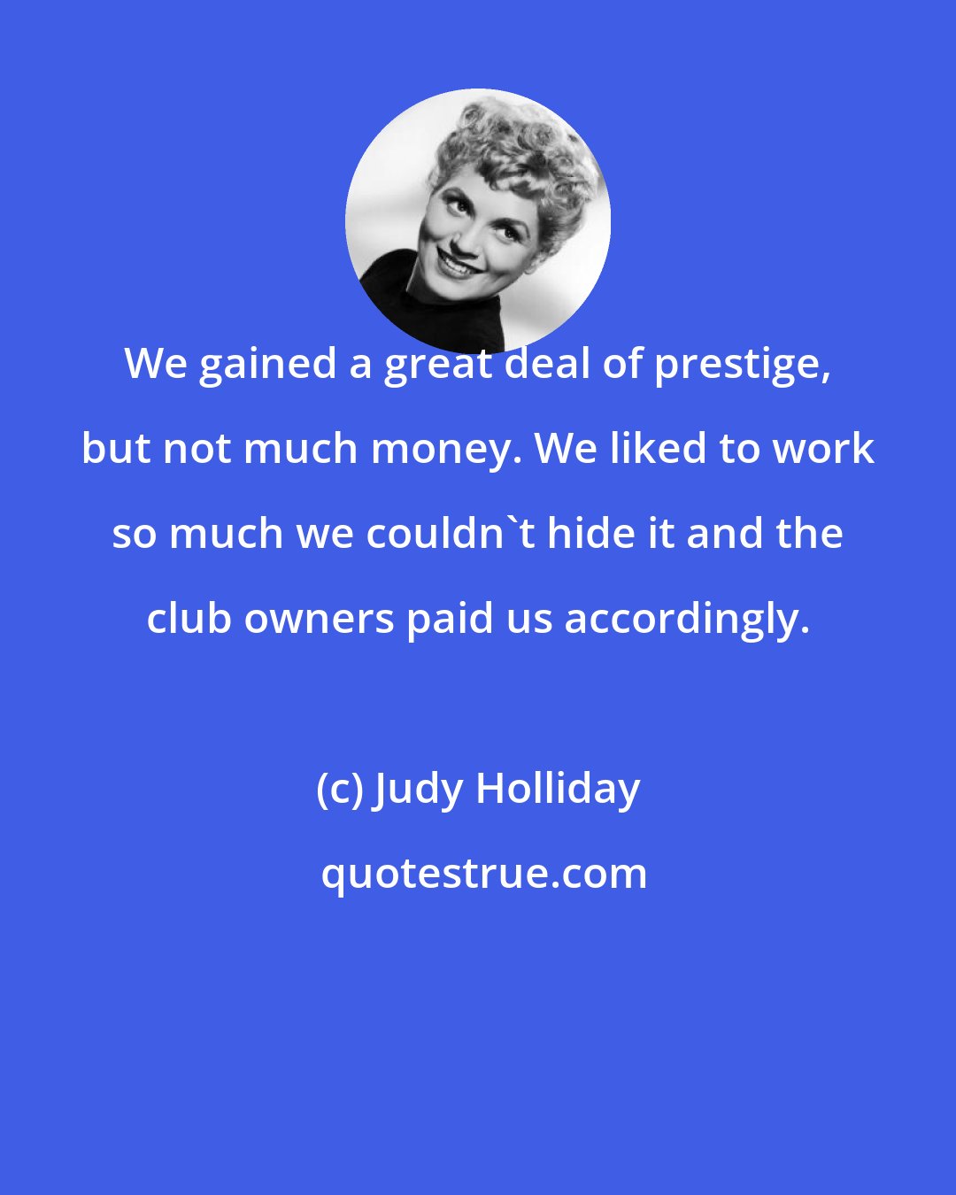 Judy Holliday: We gained a great deal of prestige, but not much money. We liked to work so much we couldn't hide it and the club owners paid us accordingly.