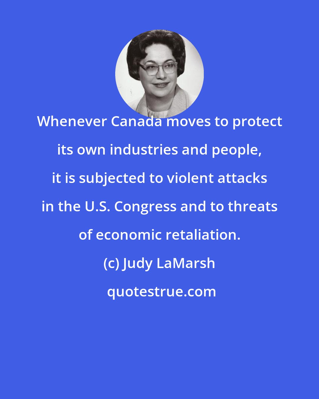 Judy LaMarsh: Whenever Canada moves to protect its own industries and people, it is subjected to violent attacks in the U.S. Congress and to threats of economic retaliation.