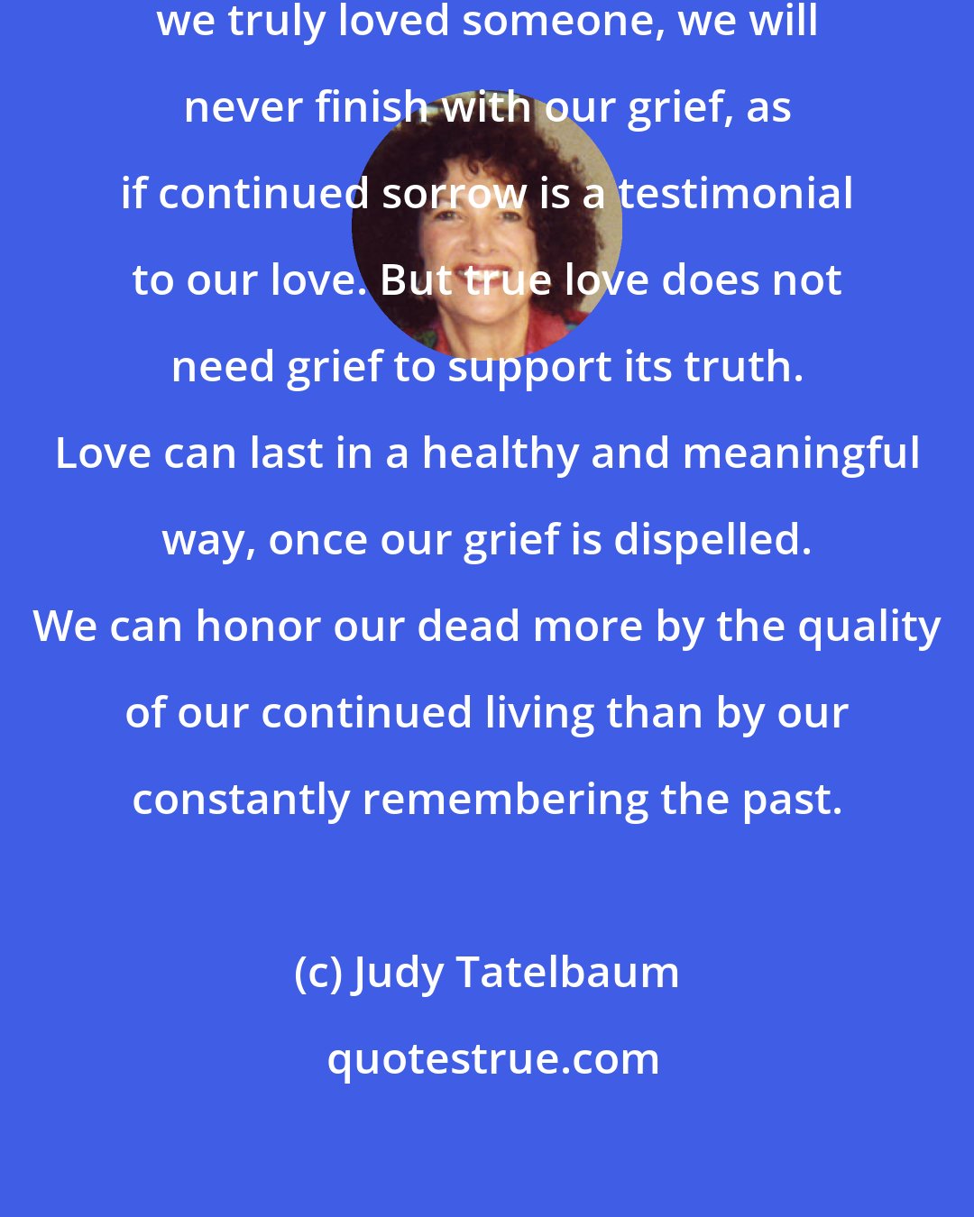 Judy Tatelbaum: Another misconception is that if we truly loved someone, we will never finish with our grief, as if continued sorrow is a testimonial to our love. But true love does not need grief to support its truth. Love can last in a healthy and meaningful way, once our grief is dispelled. We can honor our dead more by the quality of our continued living than by our constantly remembering the past.