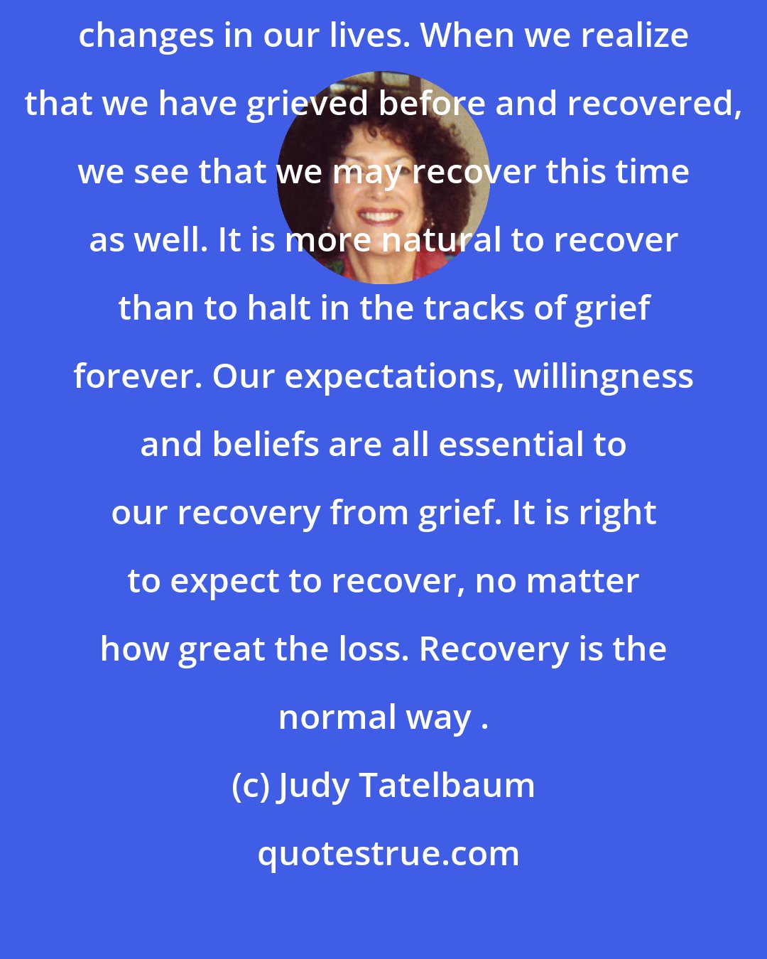 Judy Tatelbaum: Whether we experience it or not, grief accompanies all the major changes in our lives. When we realize that we have grieved before and recovered, we see that we may recover this time as well. It is more natural to recover than to halt in the tracks of grief forever. Our expectations, willingness and beliefs are all essential to our recovery from grief. It is right to expect to recover, no matter how great the loss. Recovery is the normal way .