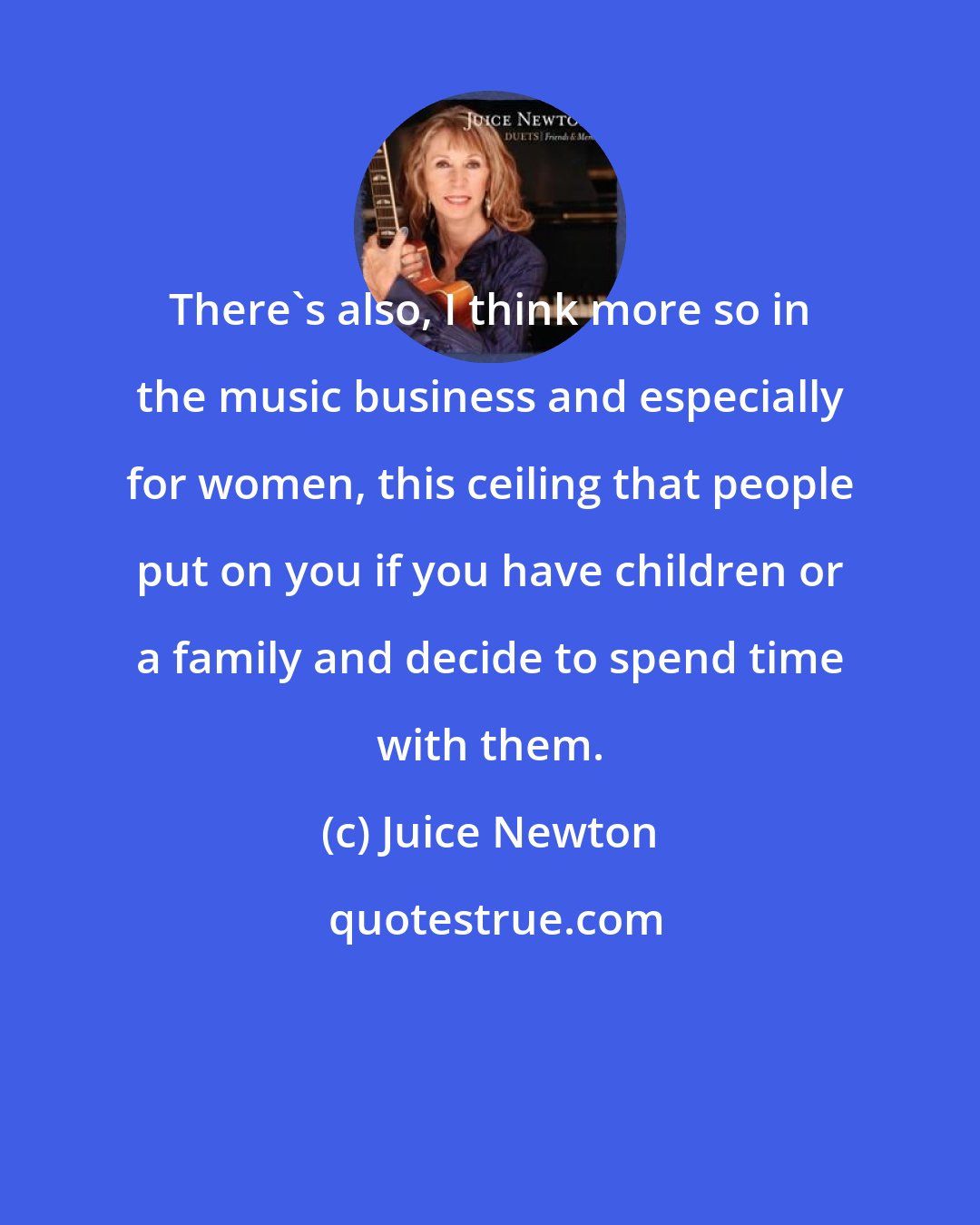Juice Newton: There's also, I think more so in the music business and especially for women, this ceiling that people put on you if you have children or a family and decide to spend time with them.
