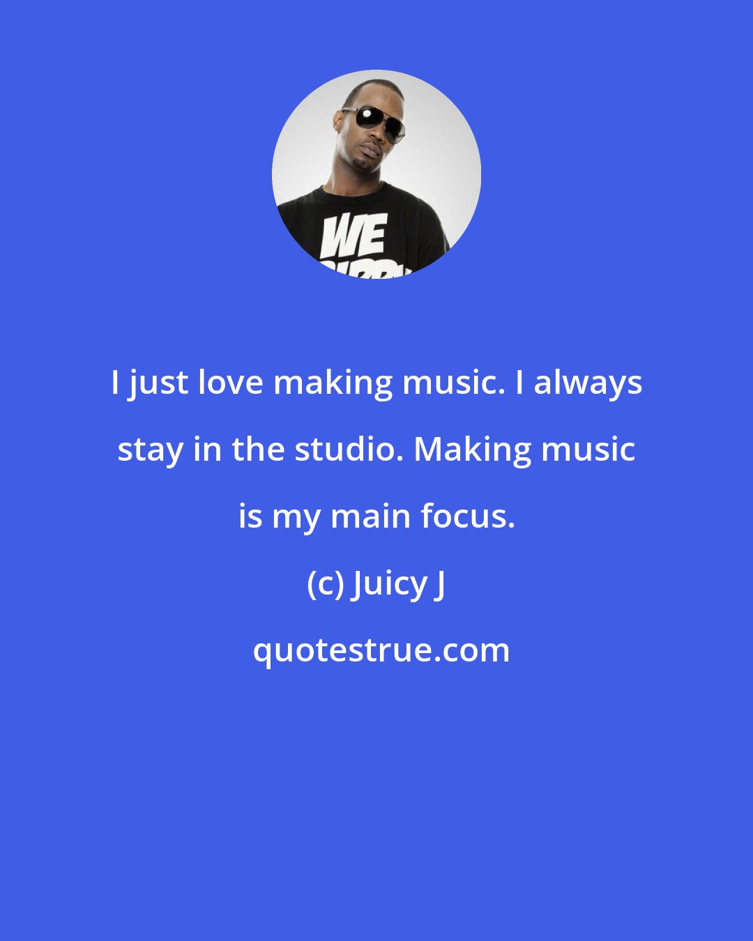Juicy J: I just love making music. I always stay in the studio. Making music is my main focus.