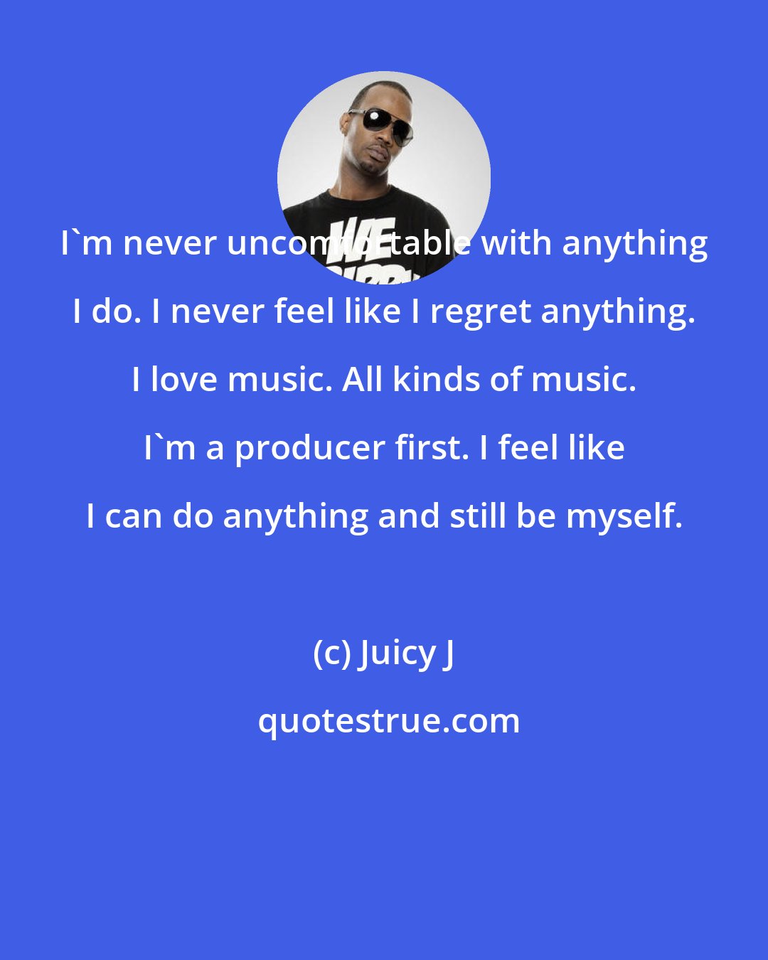 Juicy J: I'm never uncomfortable with anything I do. I never feel like I regret anything. I love music. All kinds of music. I'm a producer first. I feel like I can do anything and still be myself.