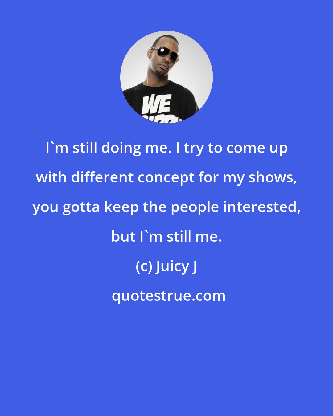Juicy J: I'm still doing me. I try to come up with different concept for my shows, you gotta keep the people interested, but I'm still me.