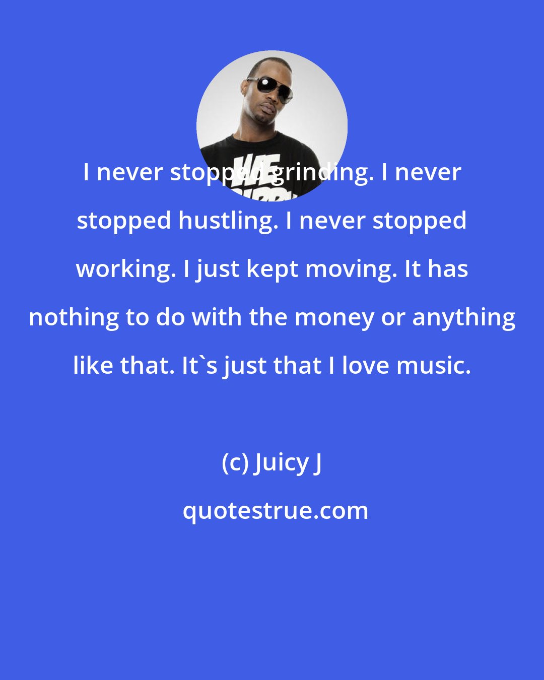 Juicy J: I never stopped grinding. I never stopped hustling. I never stopped working. I just kept moving. It has nothing to do with the money or anything like that. It's just that I love music.