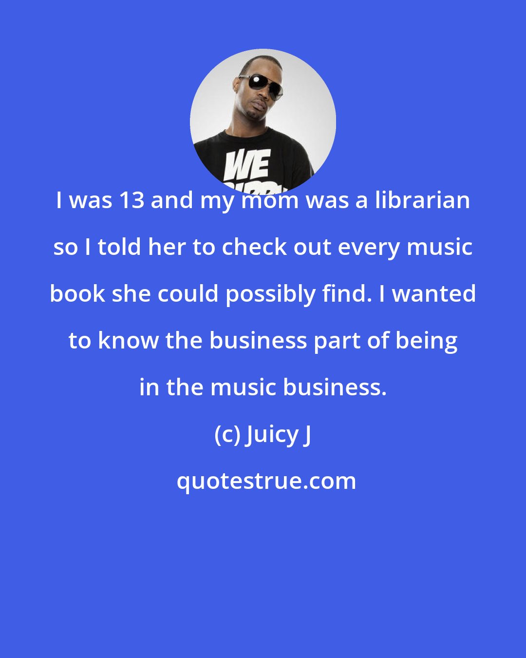 Juicy J: I was 13 and my mom was a librarian so I told her to check out every music book she could possibly find. I wanted to know the business part of being in the music business.