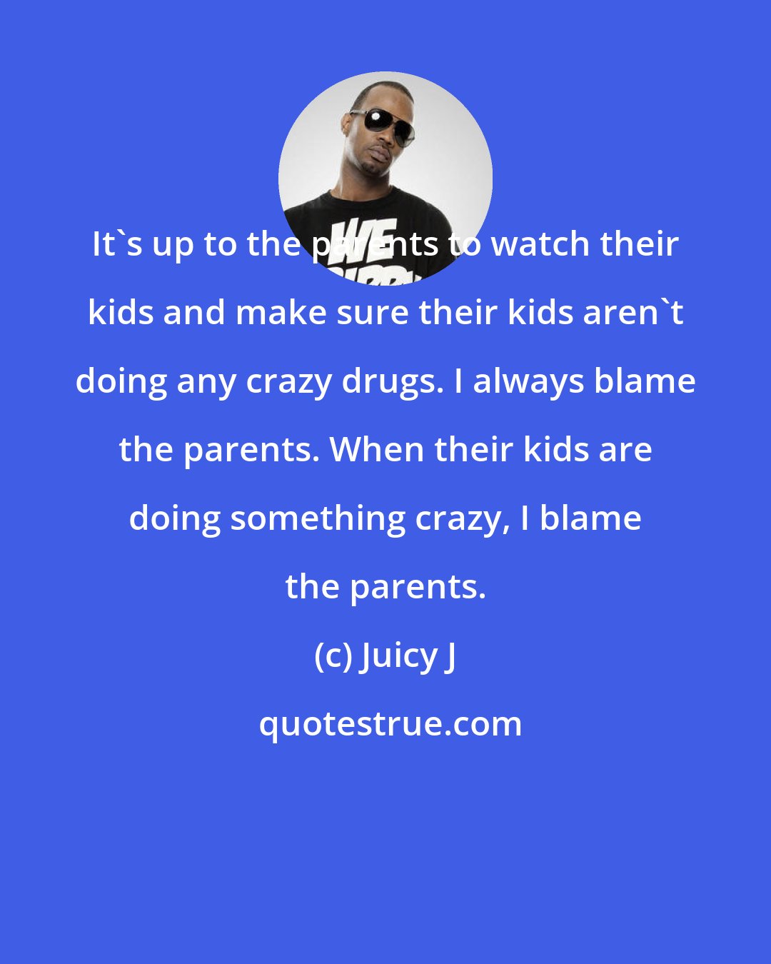 Juicy J: It's up to the parents to watch their kids and make sure their kids aren't doing any crazy drugs. I always blame the parents. When their kids are doing something crazy, I blame the parents.