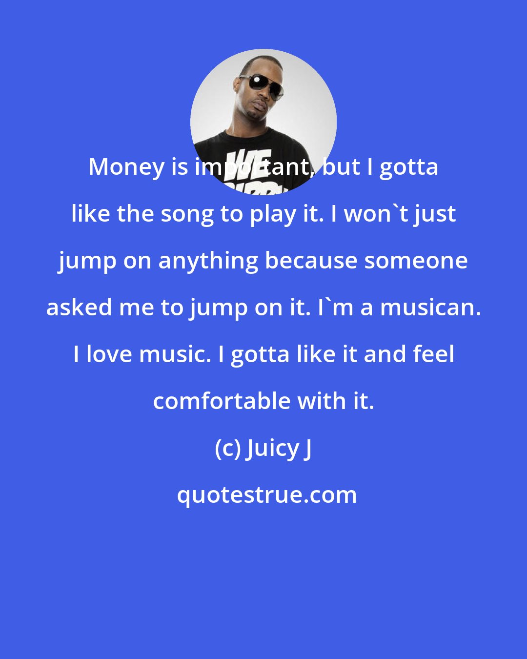 Juicy J: Money is important, but I gotta like the song to play it. I won't just jump on anything because someone asked me to jump on it. I'm a musican. I love music. I gotta like it and feel comfortable with it.