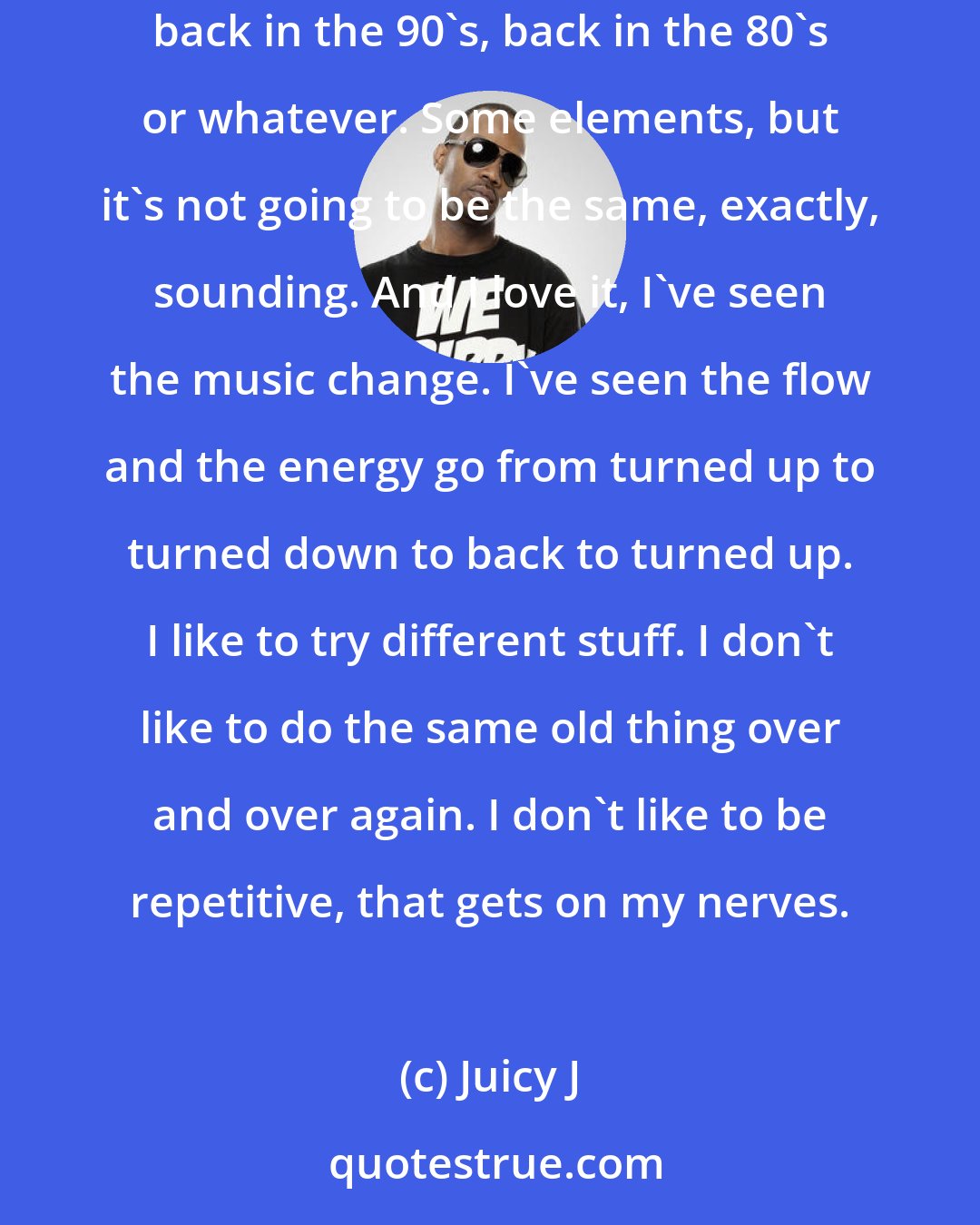 Juicy J: Nothing is going to stay the same; nothing's gonna sound like in 1952. There's some stuff that has some elements of back in the day, like back in the 90's, back in the 80's or whatever. Some elements, but it's not going to be the same, exactly, sounding. And I love it, I've seen the music change. I've seen the flow and the energy go from turned up to turned down to back to turned up. I like to try different stuff. I don't like to do the same old thing over and over again. I don't like to be repetitive, that gets on my nerves.