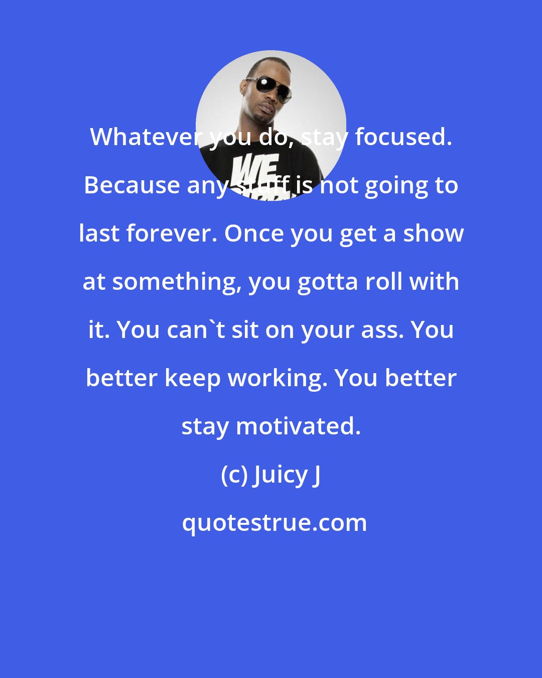 Juicy J: Whatever you do, stay focused. Because any stuff is not going to last forever. Once you get a show at something, you gotta roll with it. You can't sit on your ass. You better keep working. You better stay motivated.