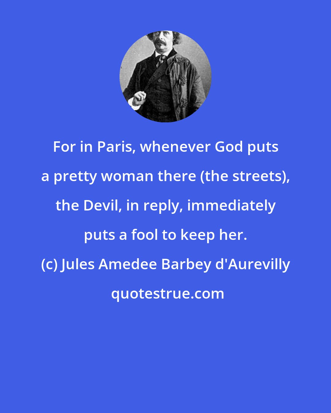 Jules Amedee Barbey d'Aurevilly: For in Paris, whenever God puts a pretty woman there (the streets), the Devil, in reply, immediately puts a fool to keep her.