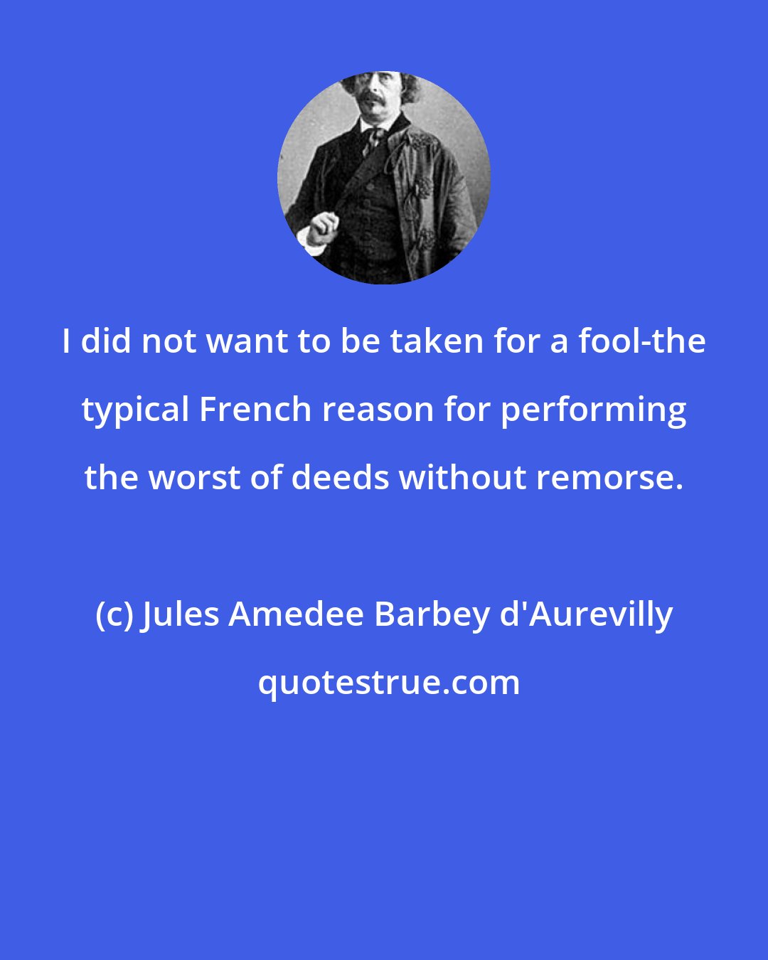 Jules Amedee Barbey d'Aurevilly: I did not want to be taken for a fool-the typical French reason for performing the worst of deeds without remorse.