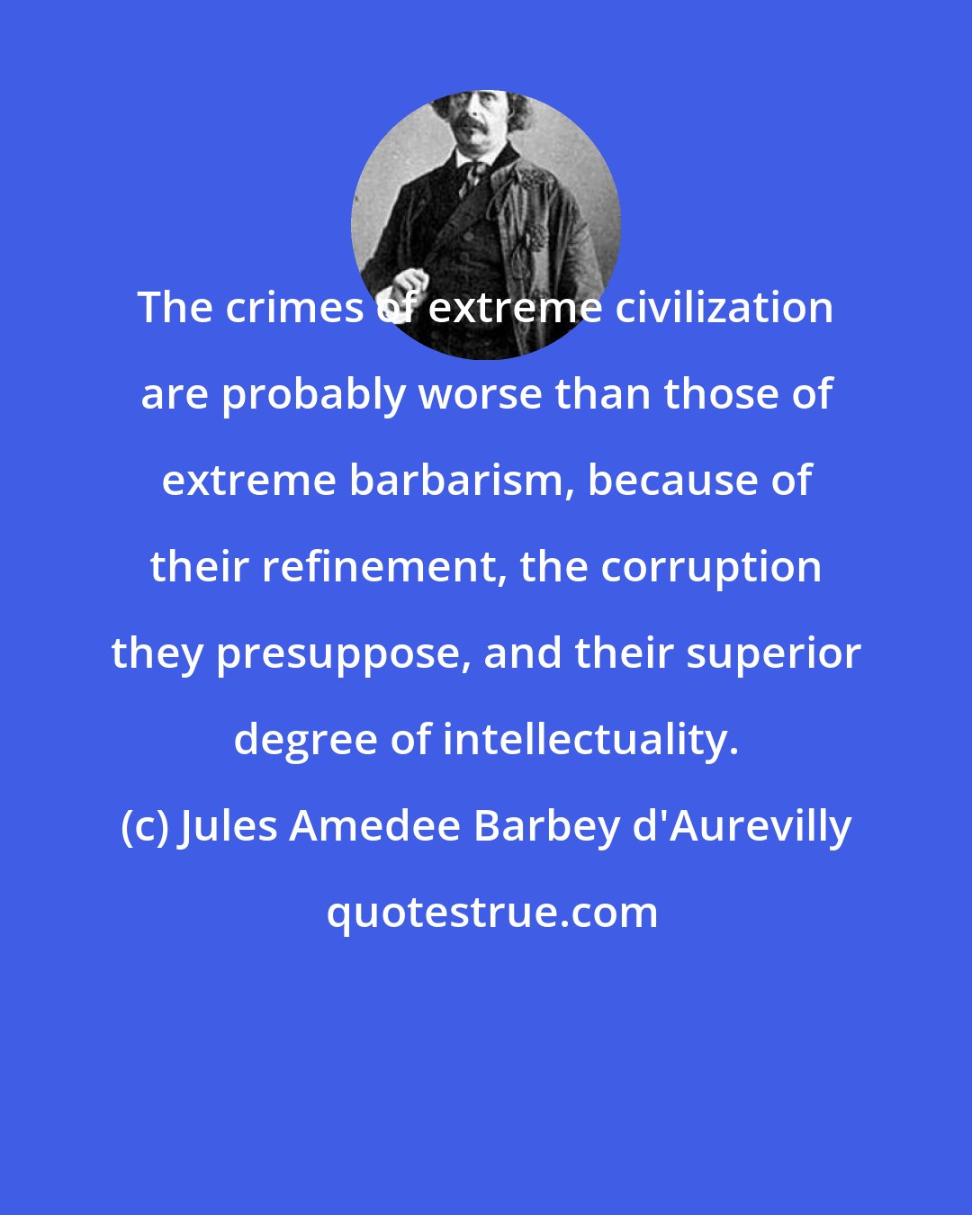 Jules Amedee Barbey d'Aurevilly: The crimes of extreme civilization are probably worse than those of extreme barbarism, because of their refinement, the corruption they presuppose, and their superior degree of intellectuality.
