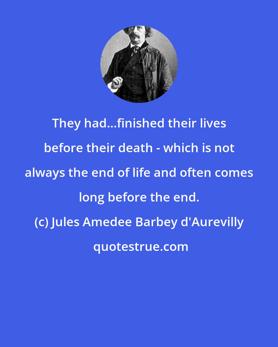 Jules Amedee Barbey d'Aurevilly: They had...finished their lives before their death - which is not always the end of life and often comes long before the end.