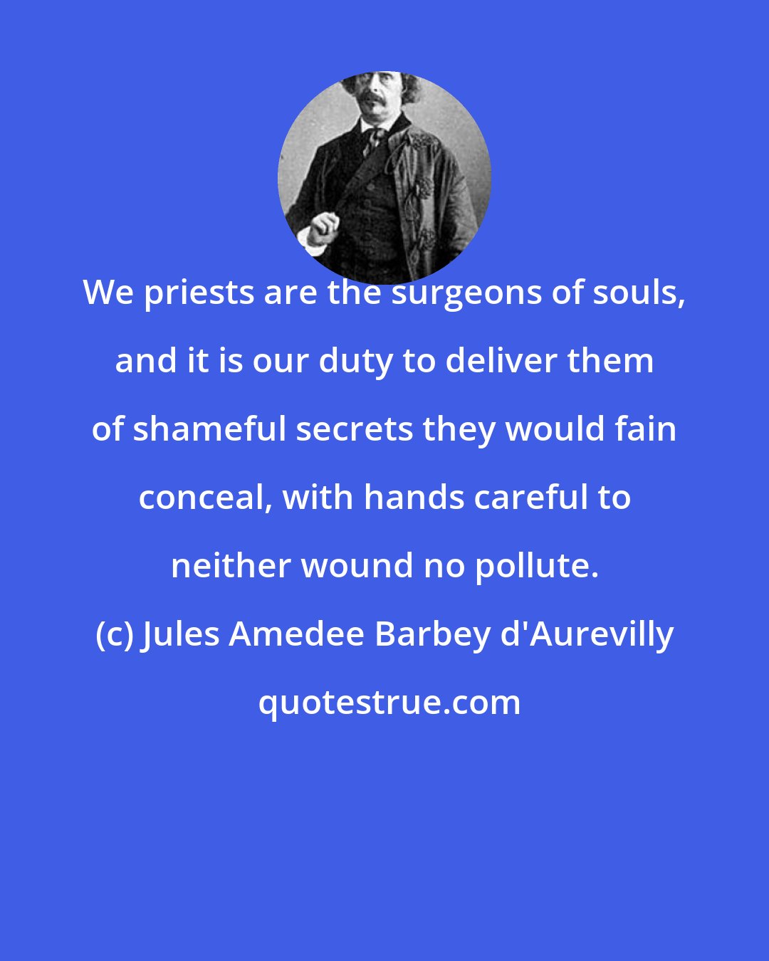 Jules Amedee Barbey d'Aurevilly: We priests are the surgeons of souls, and it is our duty to deliver them of shameful secrets they would fain conceal, with hands careful to neither wound no pollute.