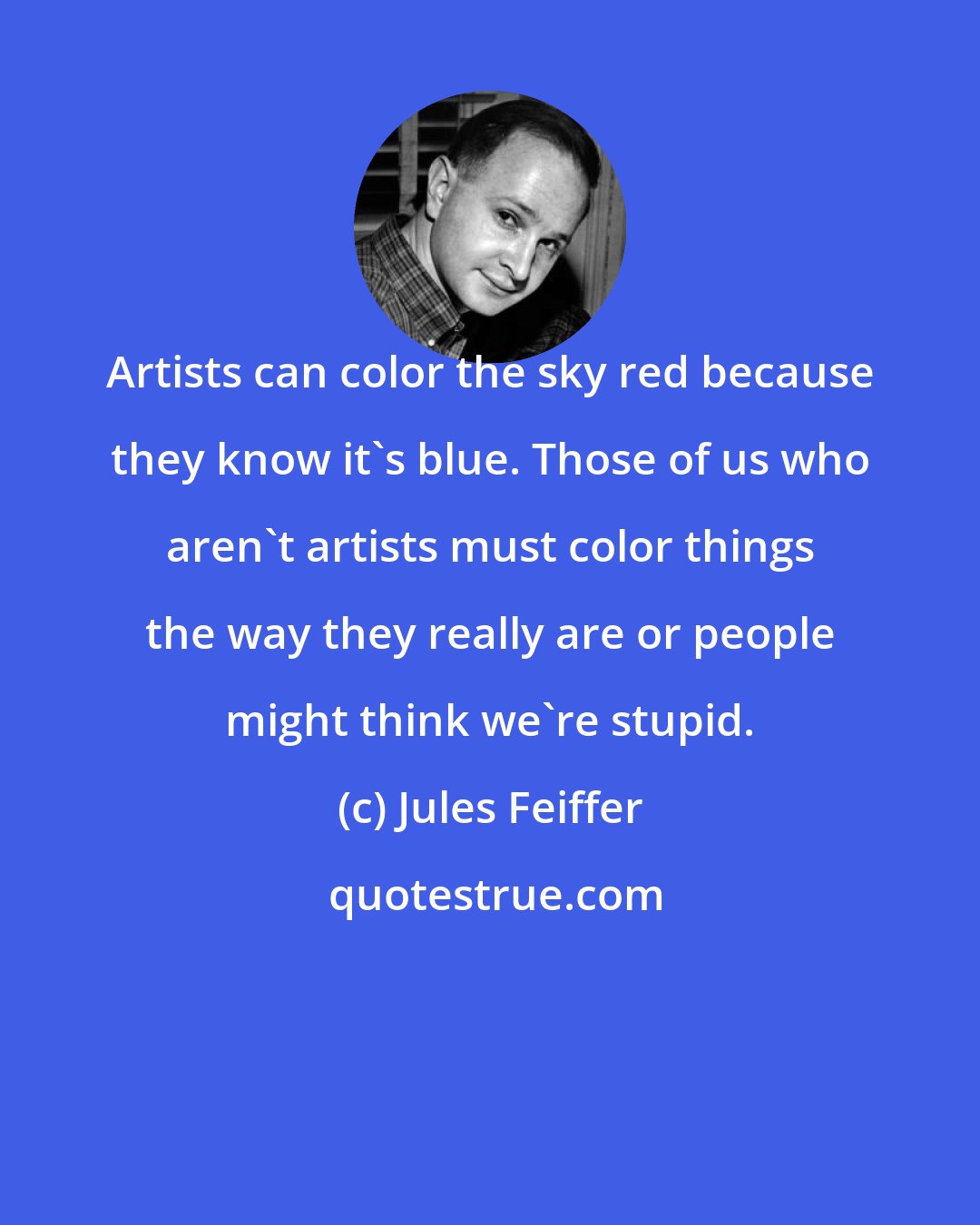 Jules Feiffer: Artists can color the sky red because they know it's blue. Those of us who aren't artists must color things the way they really are or people might think we're stupid.