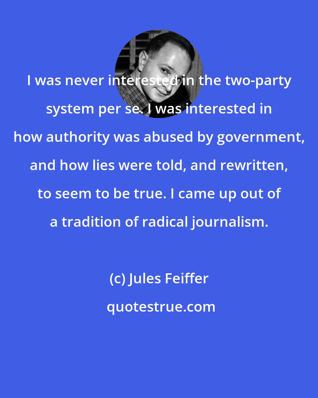 Jules Feiffer: I was never interested in the two-party system per se. I was interested in how authority was abused by government, and how lies were told, and rewritten, to seem to be true. I came up out of a tradition of radical journalism.