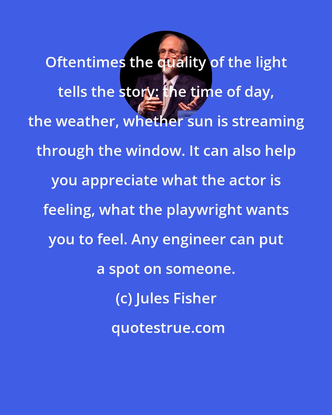 Jules Fisher: Oftentimes the quality of the light tells the story: the time of day, the weather, whether sun is streaming through the window. It can also help you appreciate what the actor is feeling, what the playwright wants you to feel. Any engineer can put a spot on someone.