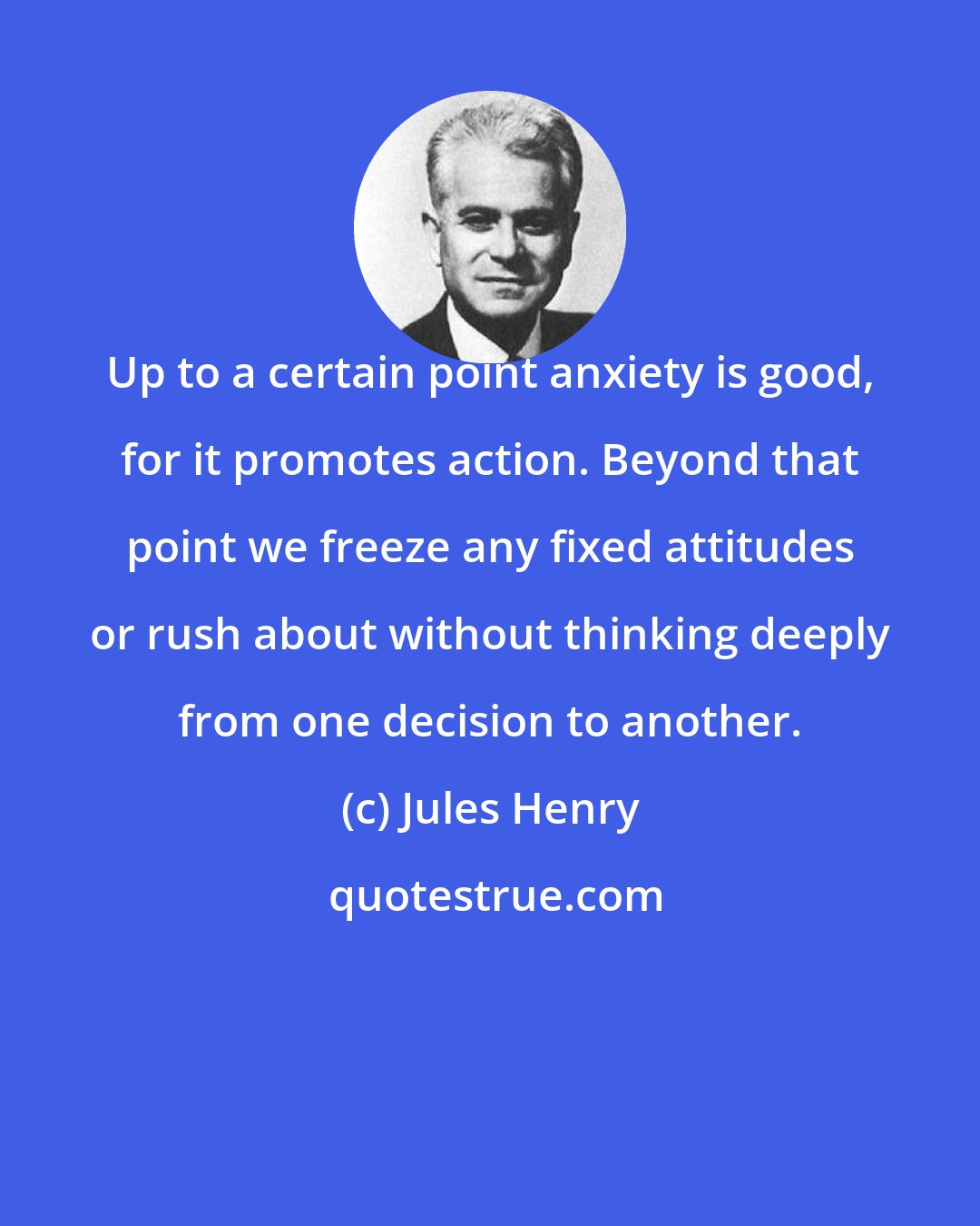 Jules Henry: Up to a certain point anxiety is good, for it promotes action. Beyond that point we freeze any fixed attitudes or rush about without thinking deeply from one decision to another.