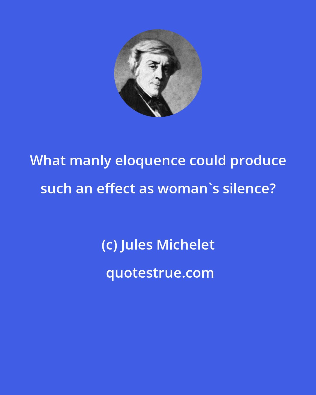 Jules Michelet: What manly eloquence could produce such an effect as woman's silence?