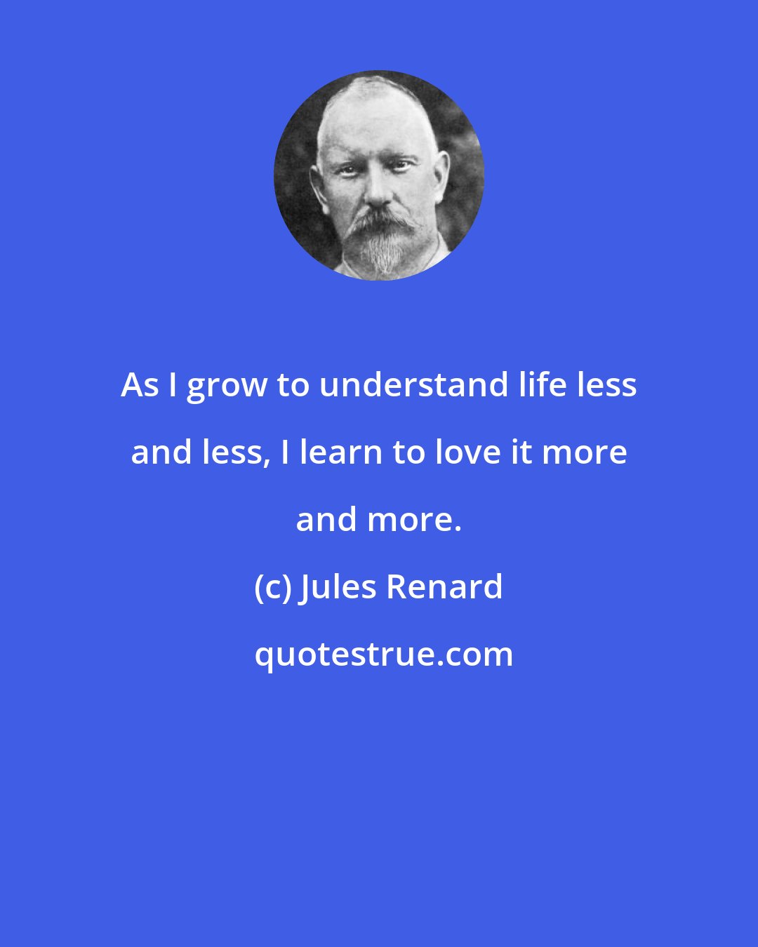 Jules Renard: As I grow to understand life less and less, I learn to love it more and more.