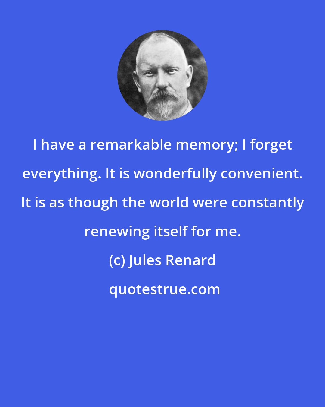 Jules Renard: I have a remarkable memory; I forget everything. It is wonderfully convenient. It is as though the world were constantly renewing itself for me.