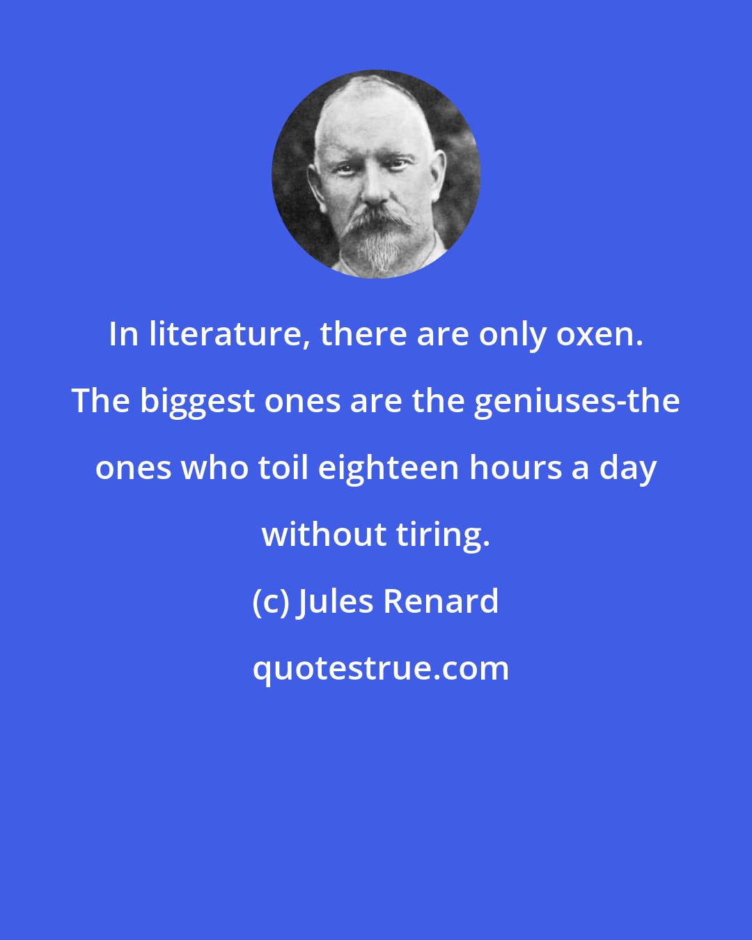 Jules Renard: In literature, there are only oxen. The biggest ones are the geniuses-the ones who toil eighteen hours a day without tiring.