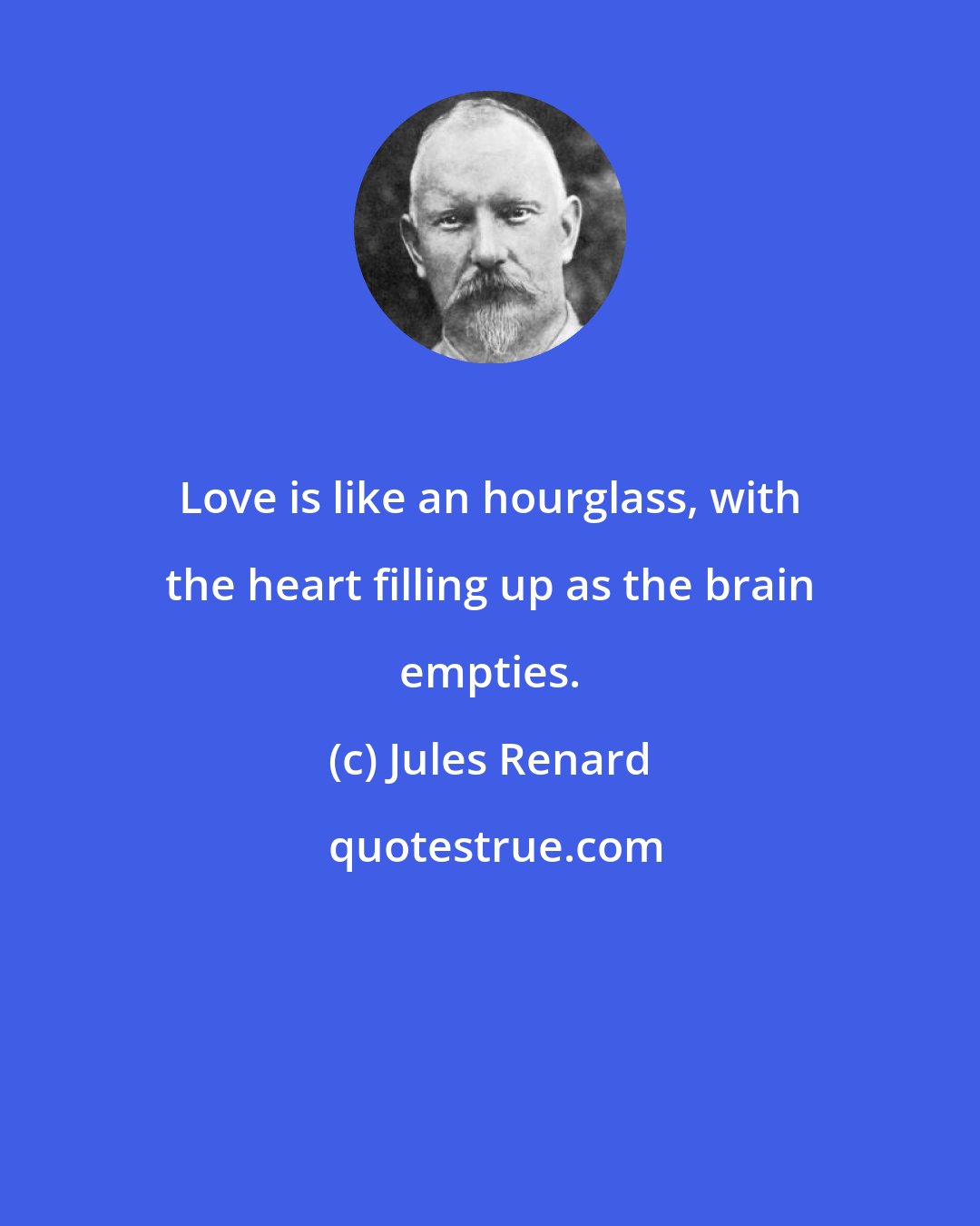 Jules Renard: Love is like an hourglass, with the heart filling up as the brain empties.