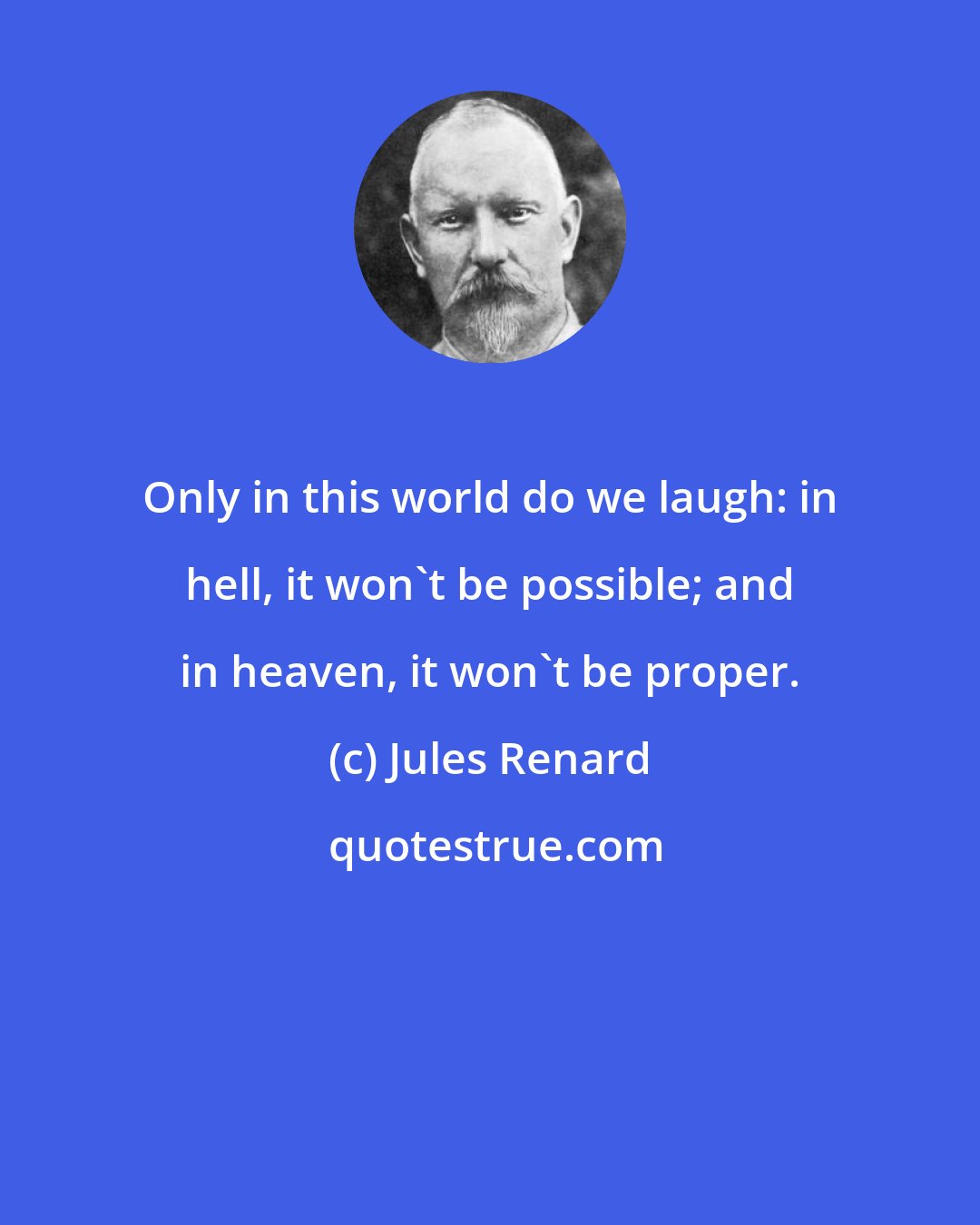 Jules Renard: Only in this world do we laugh: in hell, it won't be possible; and in heaven, it won't be proper.