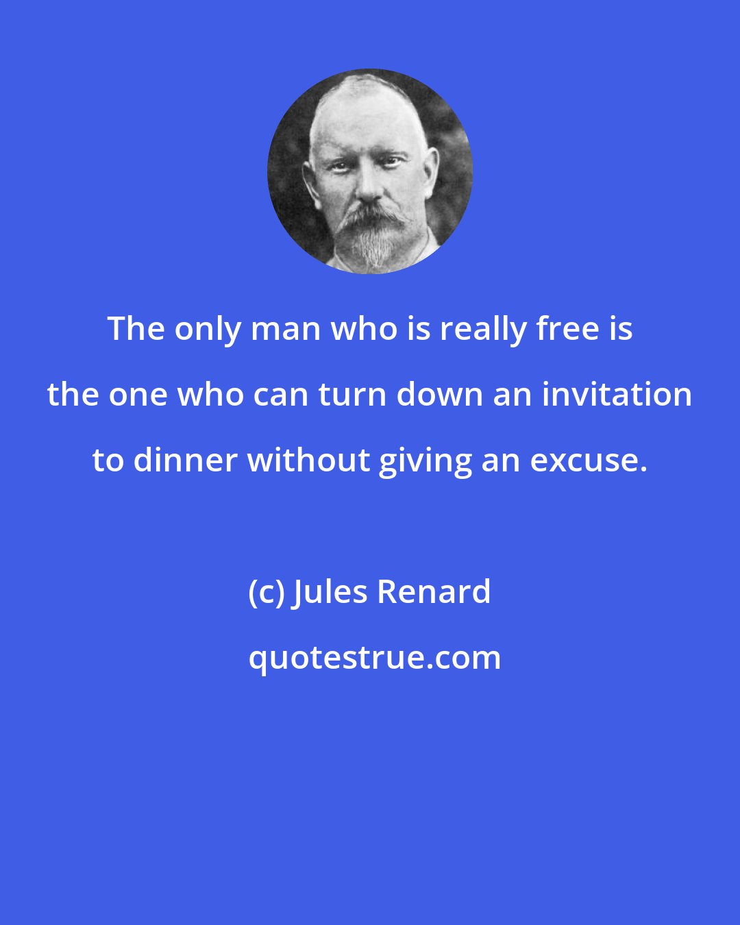 Jules Renard: The only man who is really free is the one who can turn down an invitation to dinner without giving an excuse.