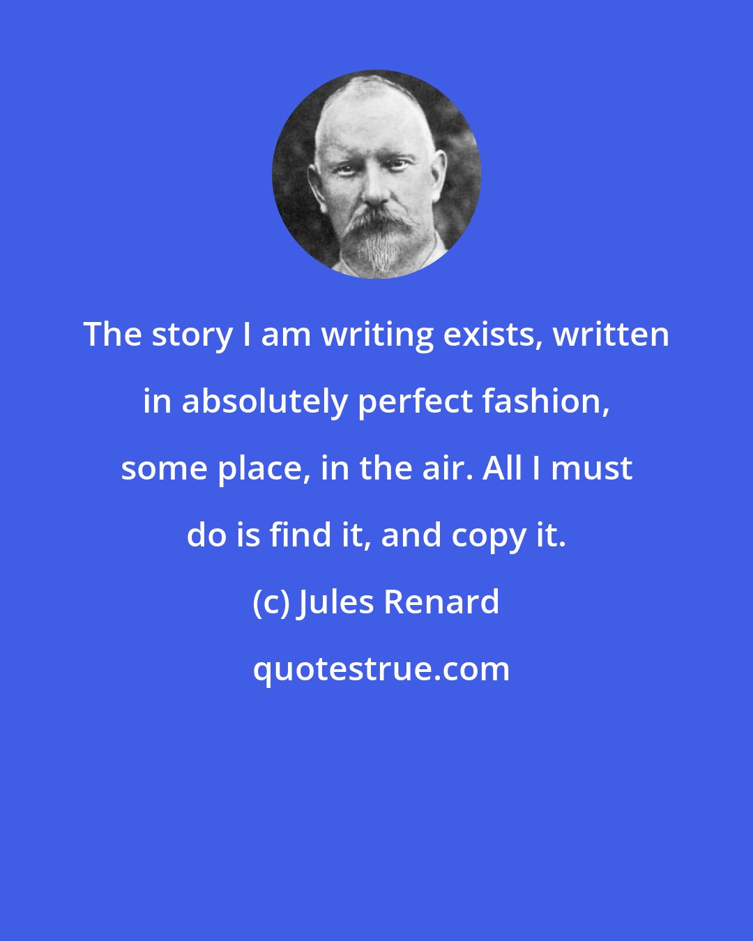 Jules Renard: The story I am writing exists, written in absolutely perfect fashion, some place, in the air. All I must do is find it, and copy it.