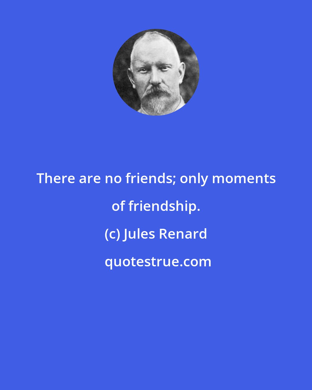 Jules Renard: There are no friends; only moments of friendship.