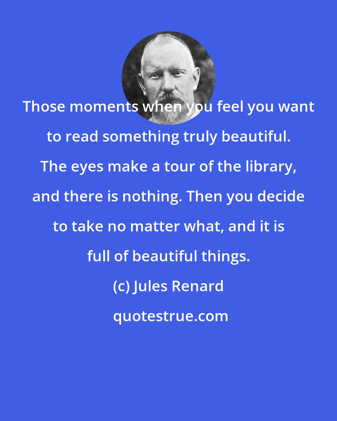 Jules Renard: Those moments when you feel you want to read something truly beautiful. The eyes make a tour of the library, and there is nothing. Then you decide to take no matter what, and it is full of beautiful things.