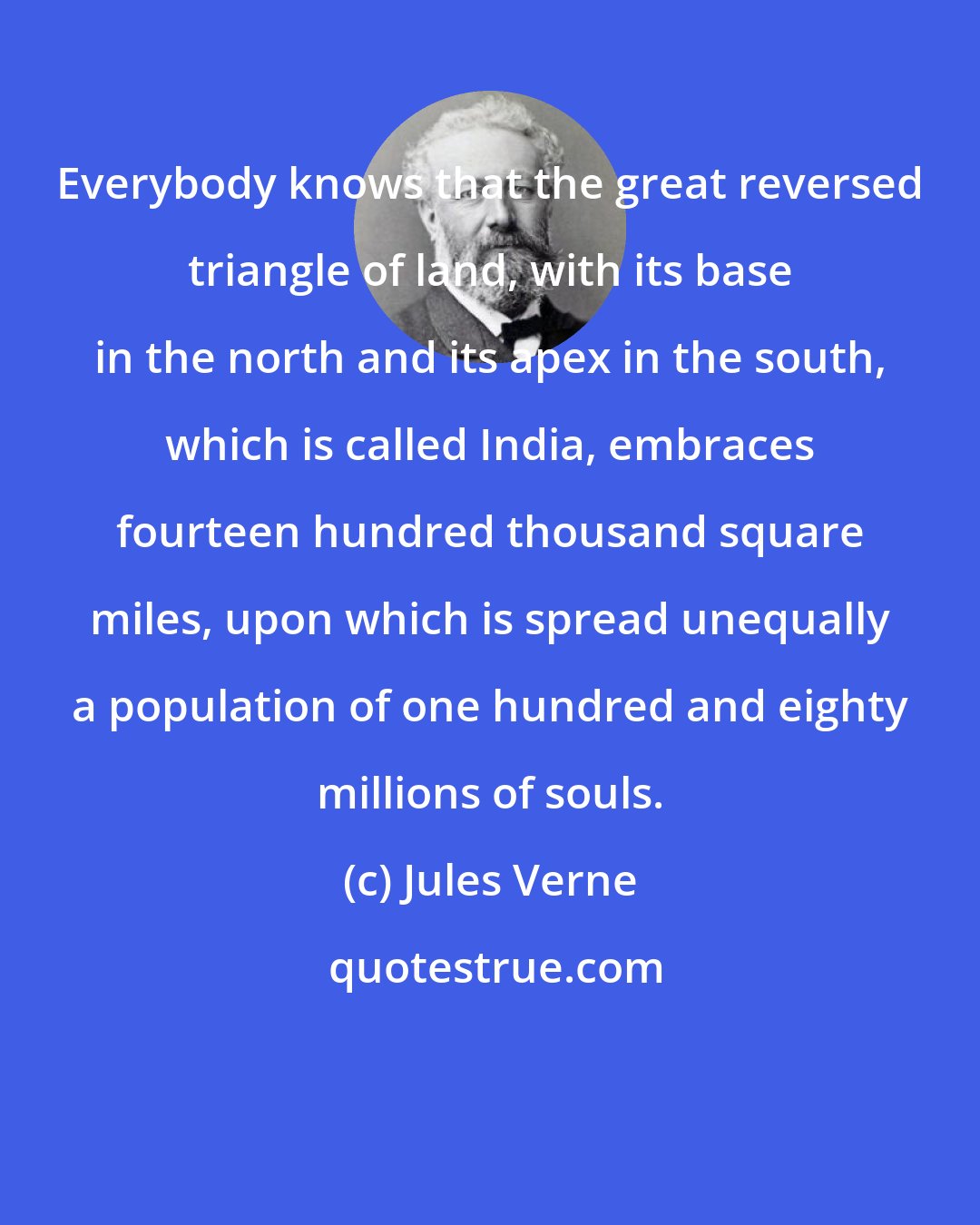 Jules Verne: Everybody knows that the great reversed triangle of land, with its base in the north and its apex in the south, which is called India, embraces fourteen hundred thousand square miles, upon which is spread unequally a population of one hundred and eighty millions of souls.
