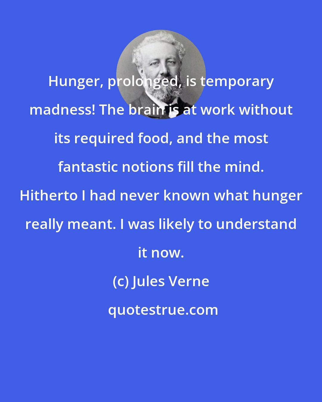Jules Verne: Hunger, prolonged, is temporary madness! The brain is at work without its required food, and the most fantastic notions fill the mind. Hitherto I had never known what hunger really meant. I was likely to understand it now.
