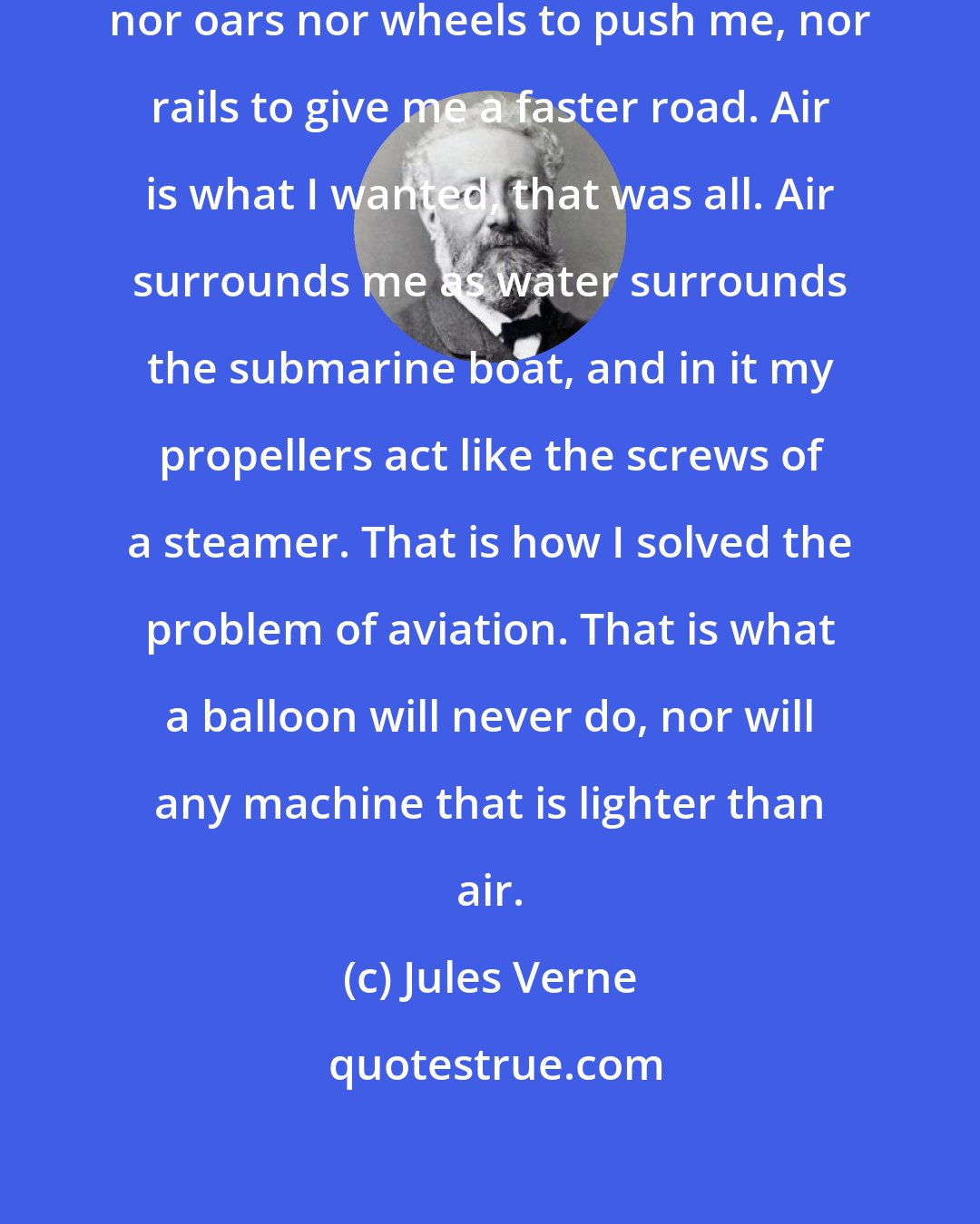 Jules Verne: I had no need of sails to drive me, nor oars nor wheels to push me, nor rails to give me a faster road. Air is what I wanted, that was all. Air surrounds me as water surrounds the submarine boat, and in it my propellers act like the screws of a steamer. That is how I solved the problem of aviation. That is what a balloon will never do, nor will any machine that is lighter than air.