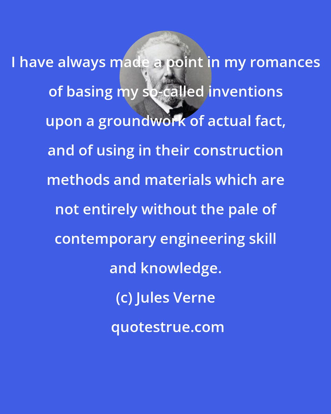 Jules Verne: I have always made a point in my romances of basing my so-called inventions upon a groundwork of actual fact, and of using in their construction methods and materials which are not entirely without the pale of contemporary engineering skill and knowledge.