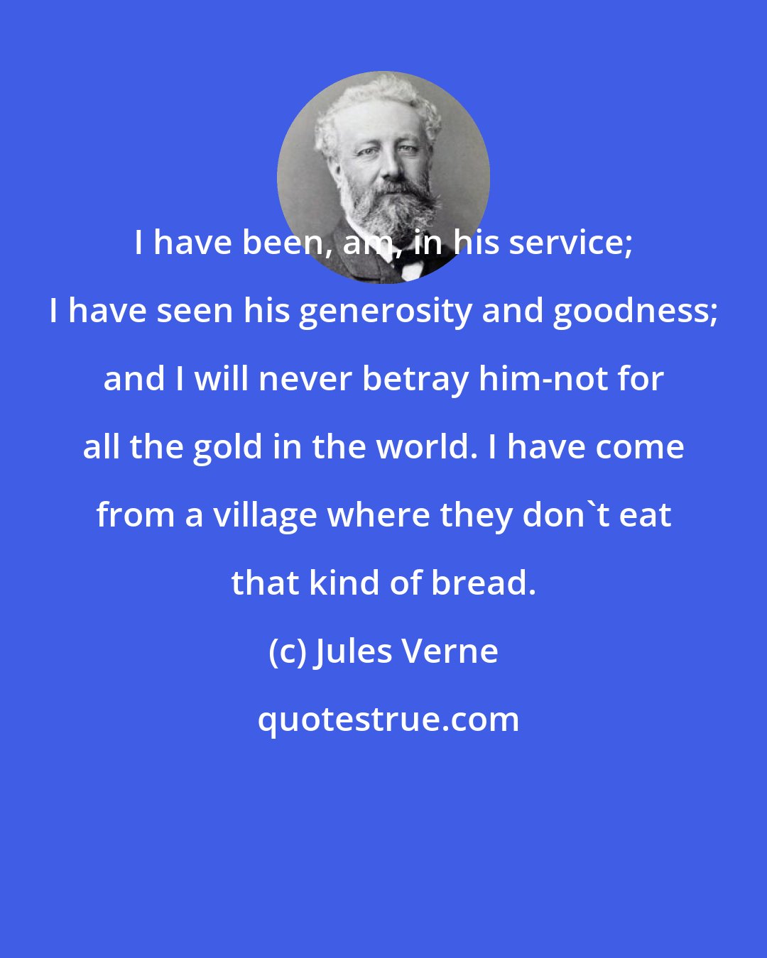 Jules Verne: I have been, am, in his service; I have seen his generosity and goodness; and I will never betray him-not for all the gold in the world. I have come from a village where they don't eat that kind of bread.