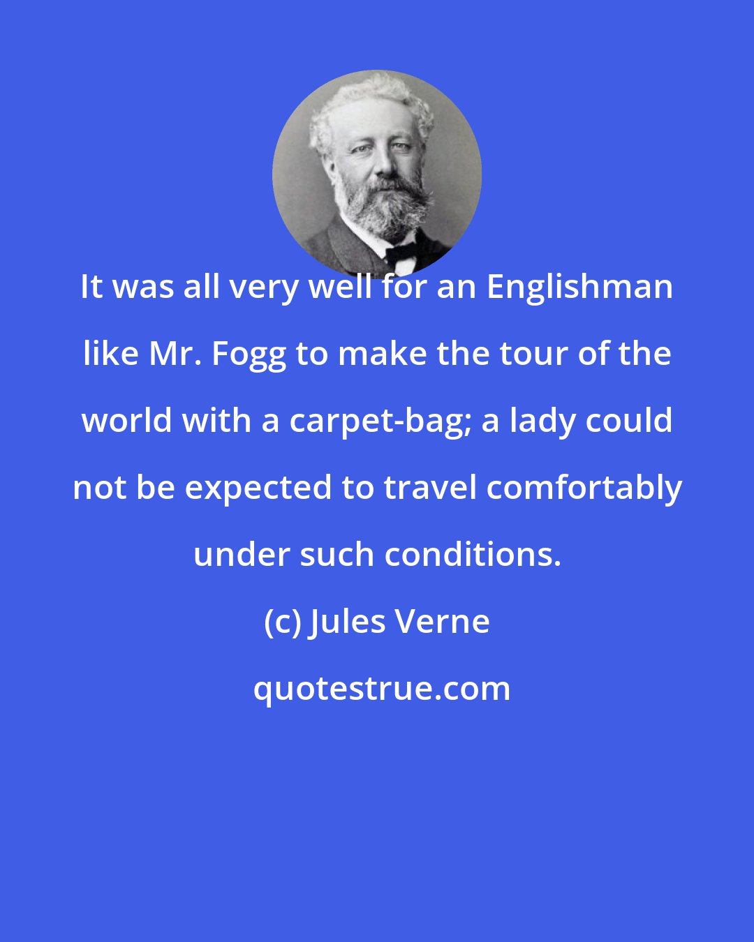 Jules Verne: It was all very well for an Englishman like Mr. Fogg to make the tour of the world with a carpet-bag; a lady could not be expected to travel comfortably under such conditions.