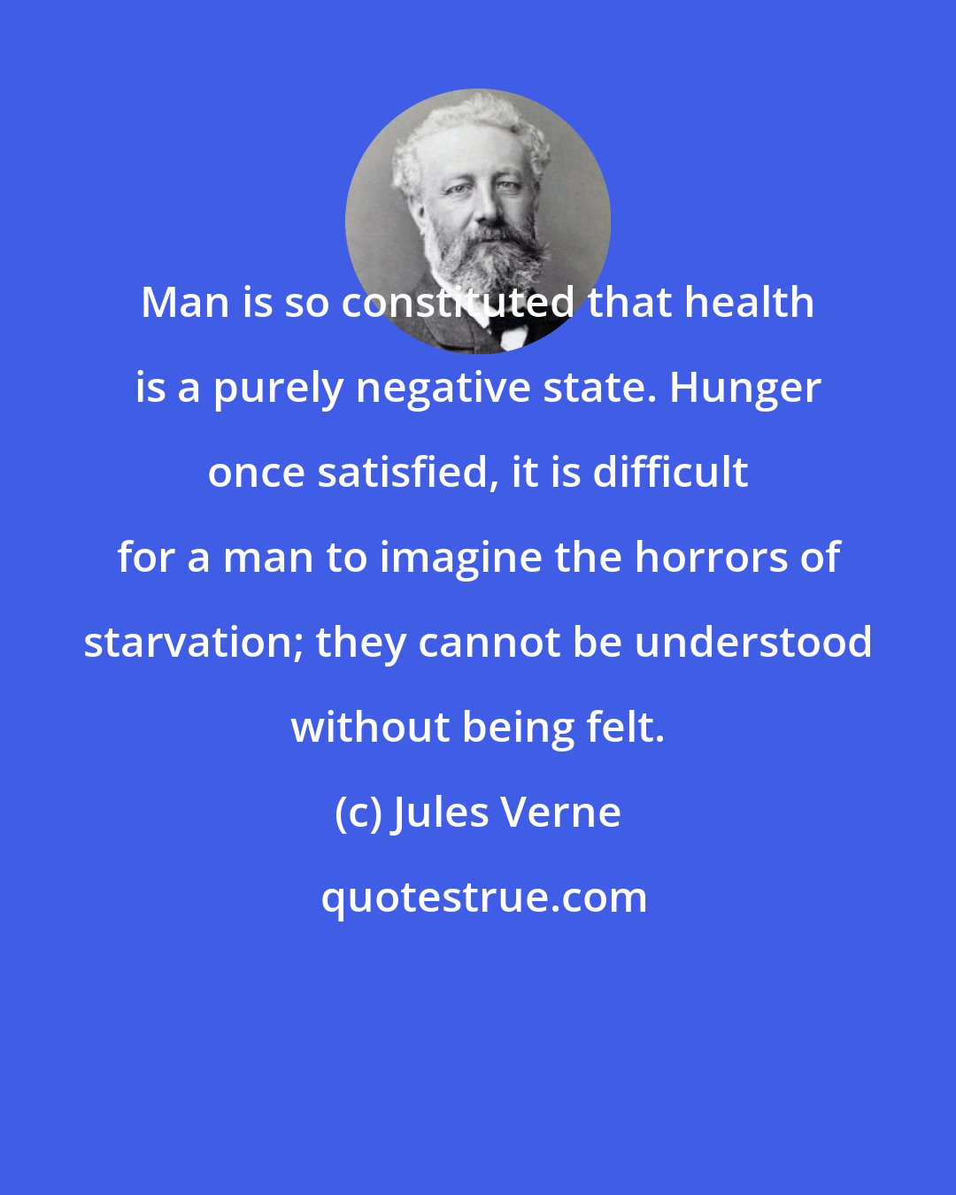 Jules Verne: Man is so constituted that health is a purely negative state. Hunger once satisfied, it is difficult for a man to imagine the horrors of starvation; they cannot be understood without being felt.