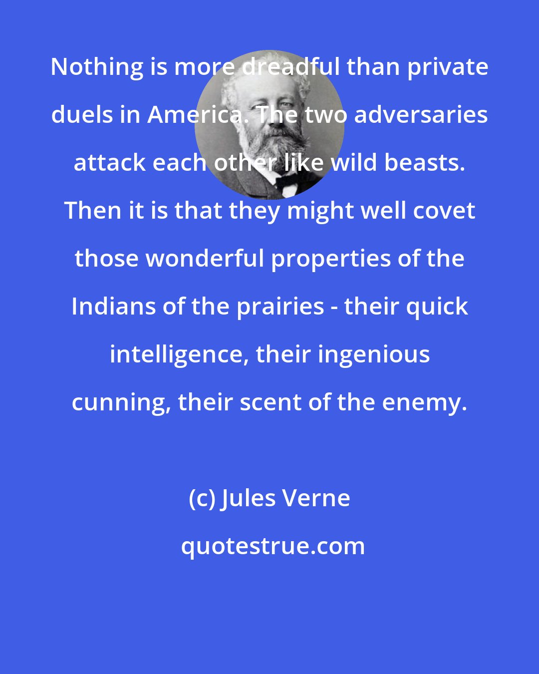 Jules Verne: Nothing is more dreadful than private duels in America. The two adversaries attack each other like wild beasts. Then it is that they might well covet those wonderful properties of the Indians of the prairies - their quick intelligence, their ingenious cunning, their scent of the enemy.