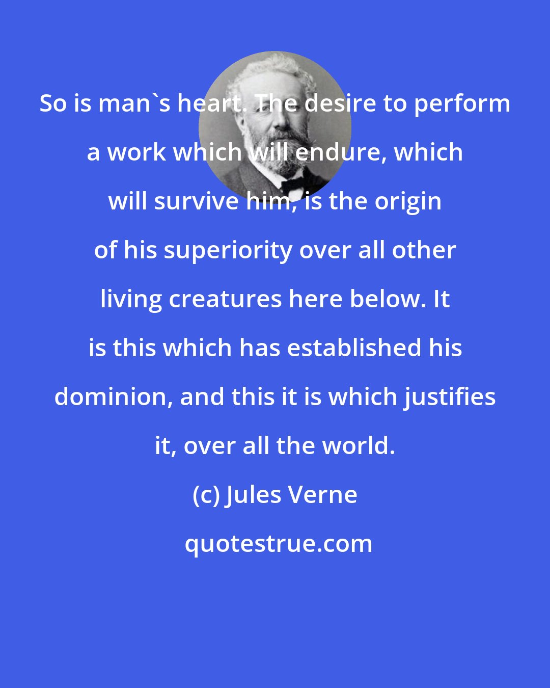 Jules Verne: So is man's heart. The desire to perform a work which will endure, which will survive him, is the origin of his superiority over all other living creatures here below. It is this which has established his dominion, and this it is which justifies it, over all the world.