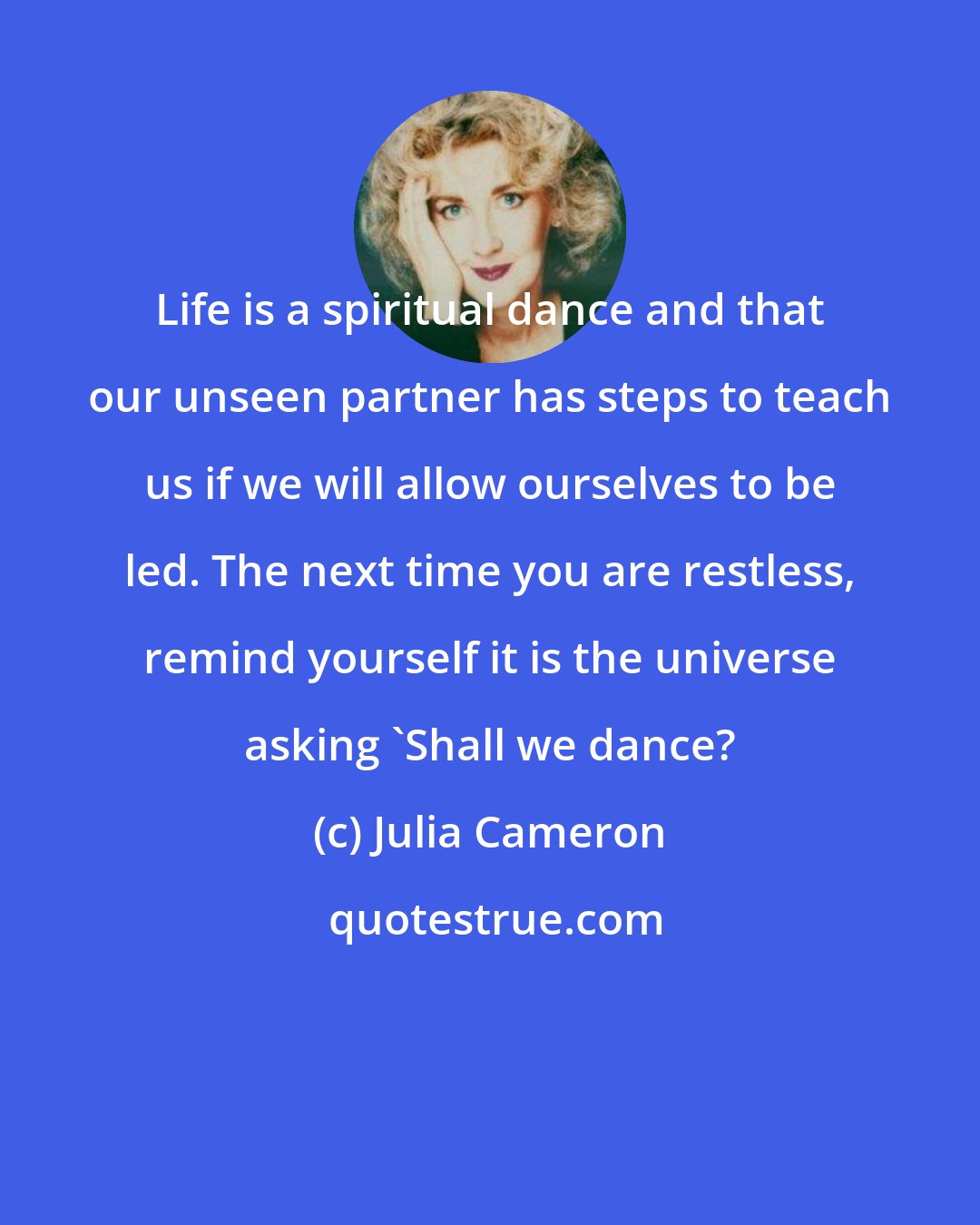 Julia Cameron: Life is a spiritual dance and that our unseen partner has steps to teach us if we will allow ourselves to be led. The next time you are restless, remind yourself it is the universe asking 'Shall we dance?