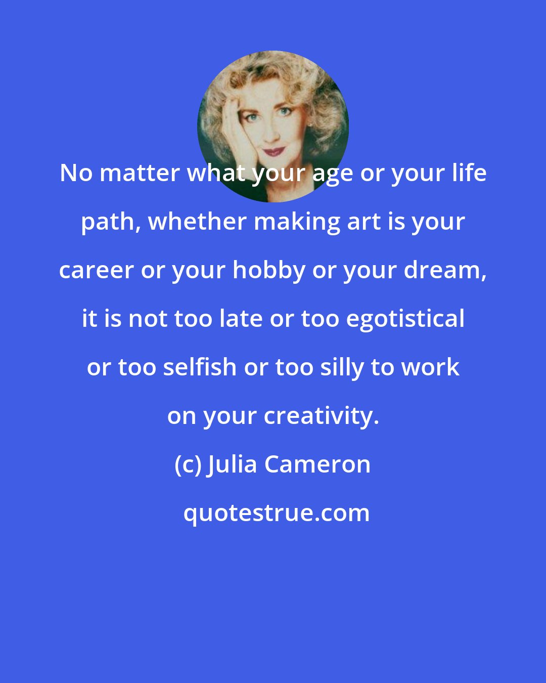 Julia Cameron: No matter what your age or your life path, whether making art is your career or your hobby or your dream, it is not too late or too egotistical or too selfish or too silly to work on your creativity.