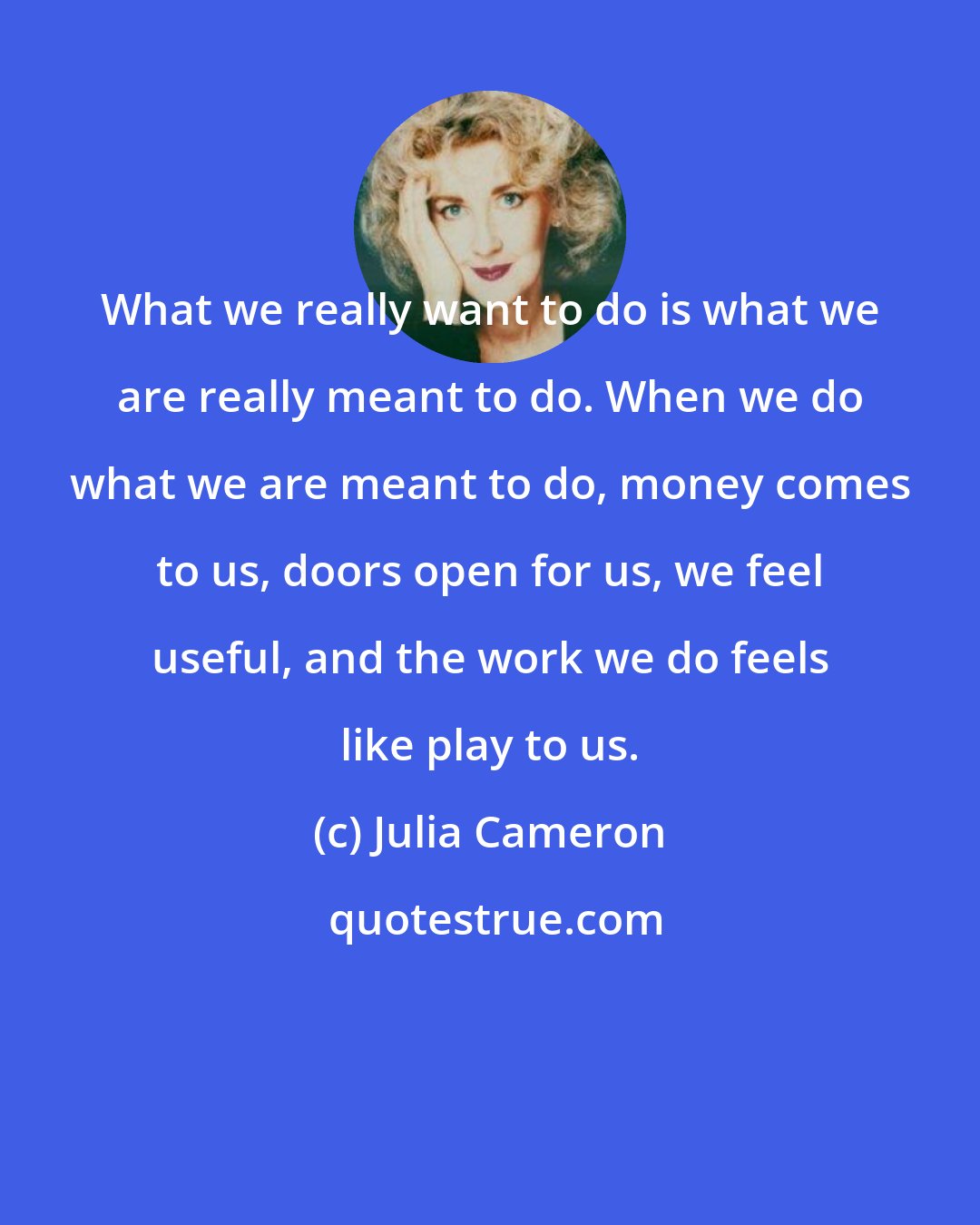 Julia Cameron: What we really want to do is what we are really meant to do. When we do what we are meant to do, money comes to us, doors open for us, we feel useful, and the work we do feels like play to us.