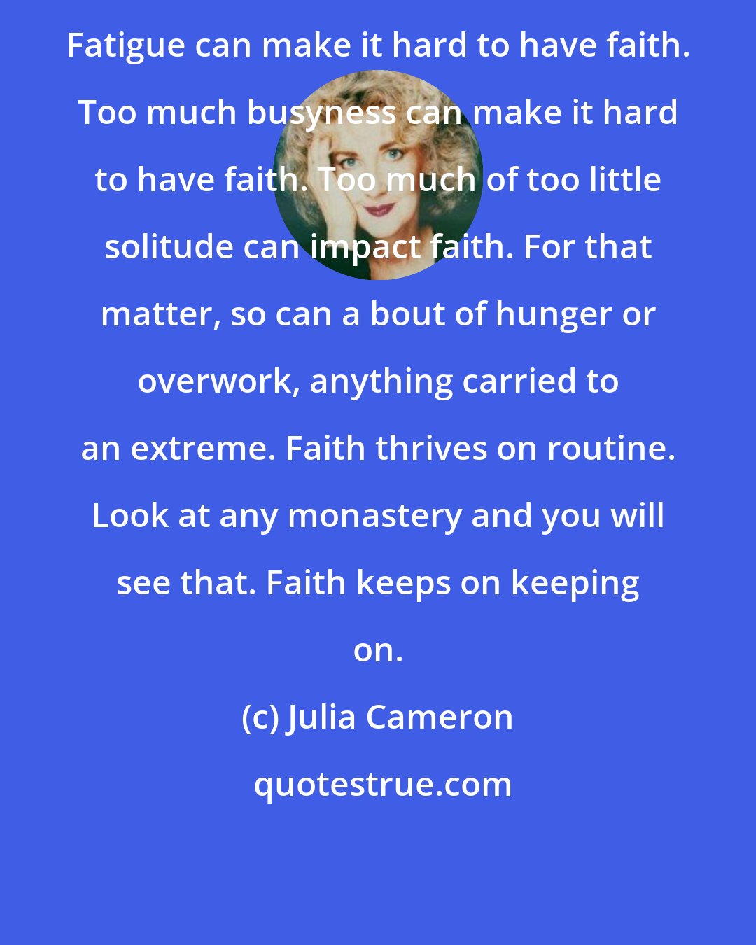 Julia Cameron: Fatigue can make it hard to have faith. Too much busyness can make it hard to have faith. Too much of too little solitude can impact faith. For that matter, so can a bout of hunger or overwork, anything carried to an extreme. Faith thrives on routine. Look at any monastery and you will see that. Faith keeps on keeping on.